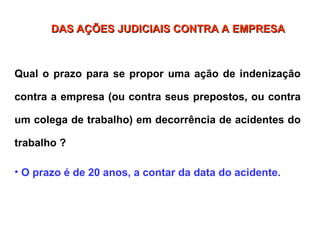 Qual o prazo para se propor uma ação de indenização
contra a empresa (ou contra seus prepostos, ou contra
um colega de trabalho) em decorrência de acidentes do
trabalho ?
• O prazo é de 20 anos, a contar da data do acidente.
DAS AÇÕES JUDICIAIS CONTRA A EMPRESA
DAS AÇÕES JUDICIAIS CONTRA A EMPRESA
 