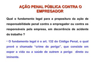 Qual o fundamento legal para a propositura da ação de
responsabilidade penal contra o empregador ou contra os
responsáveis pela empresa, em decorrência de acidente
do trabalho ?
• O fundamento legal é o art. 132 do Código Penal, o qual
prevê o chamado “crime de perigo”, que consiste em
expor a vida ou a saúde de outrem a perigo direto ou
iminente.
AÇÃO PENAL PÚBLICA CONTRA O
AÇÃO PENAL PÚBLICA CONTRA O
EMPREGADOR
EMPREGADOR
 