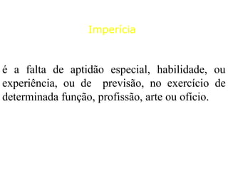 é a falta de aptidão especial, habilidade, ou
experiência, ou de previsão, no exercício de
determinada função, profissão, arte ou ofício.
Imperícia
 