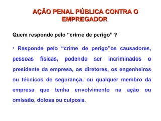 Quem responde pelo “crime de perigo” ?
• Responde pelo “crime de perigo”os causadores,
pessoas físicas, podendo ser incriminados o
presidente da empresa, os diretores, os engenheiros
ou técnicos de segurança, ou qualquer membro da
empresa que tenha envolvimento na ação ou
omissão, dolosa ou culposa.
AÇÃO PENAL PÚBLICA CONTRA O
AÇÃO PENAL PÚBLICA CONTRA O
EMPREGADOR
EMPREGADOR
 