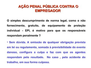 O simples descumprimento de norma legal, como o não
fornecimento, gratuito, de equipamento de proteção
individual - EPI, é motivo para que os responsáveis
respondam penalmente ?
• Sem dúvida. A omissão de qualquer obrigação prevista
em lei ou regulamento, somada à previsibilidade do evento
danoso, configura a culpa e faz com que os agentes
respondam pelo resultado. No caso , pelo acidente do
trabalho, em sua forma culposa.
AÇÃO PENAL PÚBLICA CONTRA O
AÇÃO PENAL PÚBLICA CONTRA O
EMPREGADOR
EMPREGADOR
 