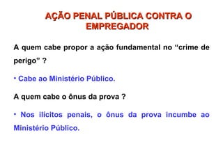 A quem cabe propor a ação fundamental no “crime de
perigo” ?
• Cabe ao Ministério Público.
A quem cabe o ônus da prova ?
• Nos ilícitos penais, o ônus da prova incumbe ao
Ministério Público.
AÇÃO PENAL PÚBLICA CONTRA O
AÇÃO PENAL PÚBLICA CONTRA O
EMPREGADOR
EMPREGADOR
 