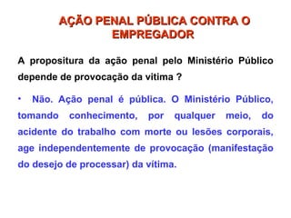 A propositura da ação penal pelo Ministério Público
depende de provocação da vitima ?
• Não. Ação penal é pública. O Ministério Público,
tomando conhecimento, por qualquer meio, do
acidente do trabalho com morte ou lesões corporais,
age independentemente de provocação (manifestação
do desejo de processar) da vítima.
AÇÃO PENAL PÚBLICA CONTRA O
AÇÃO PENAL PÚBLICA CONTRA O
EMPREGADOR
EMPREGADOR
 