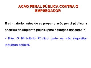 É obrigatório, antes de se propor a ação penal pública, a
abertura do inquérito policial para apuração dos fatos ?
• Não. O Ministério Público pode ou não requisitar
inquérito policial.
AÇÃO PENAL PÚBLICA CONTRA O
AÇÃO PENAL PÚBLICA CONTRA O
EMPREGADOR
EMPREGADOR
 