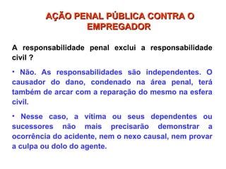 A responsabilidade penal exclui a responsabilidade
civil ?
• Não. As responsabilidades são independentes. O
causador do dano, condenado na área penal, terá
também de arcar com a reparação do mesmo na esfera
civil.
• Nesse caso, a vítima ou seus dependentes ou
sucessores não mais precisarão demonstrar a
ocorrência do acidente, nem o nexo causal, nem provar
a culpa ou dolo do agente.
AÇÃO PENAL PÚBLICA CONTRA O
AÇÃO PENAL PÚBLICA CONTRA O
EMPREGADOR
EMPREGADOR
 