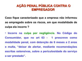 Caso fique caracterizado que a empresa não informou
ao empregado sobre os riscos, em que modalidade de
culpa ela incorre ?
• Incorre na culpa por negligência. No Código do
Consumidor, que no art 63 - 1 prescreve como
modalidade penal, com detenção de 6 meses a 2 anos
e multa, “deixar de alertar, mediante recomendações
escritas ostensivas, sobre a periculosidade do serviço
a ser prestado”.
AÇÃO PENAL PÚBLICA CONTRA O
AÇÃO PENAL PÚBLICA CONTRA O
EMPREGADOR
EMPREGADOR
 