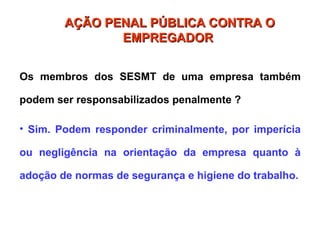 Os membros dos SESMT de uma empresa também
podem ser responsabilizados penalmente ?
• Sim. Podem responder criminalmente, por imperícia
ou negligência na orientação da empresa quanto à
adoção de normas de segurança e higiene do trabalho.
AÇÃO PENAL PÚBLICA CONTRA O
AÇÃO PENAL PÚBLICA CONTRA O
EMPREGADOR
EMPREGADOR
 