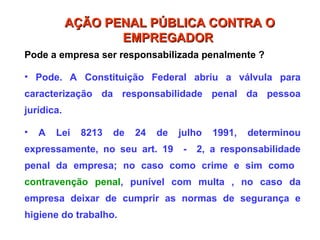 Pode a empresa ser responsabilizada penalmente ?
• Pode. A Constituição Federal abriu a válvula para
caracterização da responsabilidade penal da pessoa
jurídica.
• A Lei 8213 de 24 de julho 1991, determinou
expressamente, no seu art. 19 - 2, a responsabilidade
penal da empresa; no caso como crime e sim como
contravenção penal, punível com multa , no caso da
empresa deixar de cumprir as normas de segurança e
higiene do trabalho.
AÇÃO PENAL PÚBLICA CONTRA O
AÇÃO PENAL PÚBLICA CONTRA O
EMPREGADOR
EMPREGADOR
 