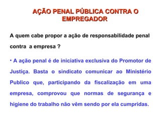 A quem cabe propor a ação de responsabilidade penal
contra a empresa ?
• A ação penal é de iniciativa exclusiva do Promotor de
Justiça. Basta o sindicato comunicar ao Ministério
Publico que, participando da fiscalização em uma
empresa, comprovou que normas de segurança e
higiene do trabalho não vêm sendo por ela cumpridas.
AÇÃO PENAL PÚBLICA CONTRA O
AÇÃO PENAL PÚBLICA CONTRA O
EMPREGADOR
EMPREGADOR
 