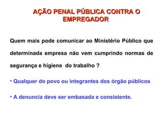 Quem mais pode comunicar ao Ministério Público que
determinada empresa não vem cumprindo normas de
segurança e higiene do trabalho ?
• Qualquer do povo ou integrantes dos órgão públicos
• A denuncia deve ser embasada e consistente.
AÇÃO PENAL PÚBLICA CONTRA O
AÇÃO PENAL PÚBLICA CONTRA O
EMPREGADOR
EMPREGADOR
 