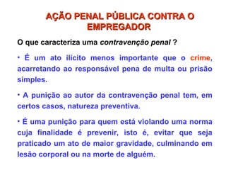 O que caracteriza uma contravenção penal ?
• É um ato ilícito menos importante que o crime,
acarretando ao responsável pena de multa ou prisão
simples.
• A punição ao autor da contravenção penal tem, em
certos casos, natureza preventiva.
• É uma punição para quem está violando uma norma
cuja finalidade é prevenir, isto é, evitar que seja
praticado um ato de maior gravidade, culminando em
lesão corporal ou na morte de alguém.
AÇÃO PENAL PÚBLICA CONTRA O
AÇÃO PENAL PÚBLICA CONTRA O
EMPREGADOR
EMPREGADOR
 
