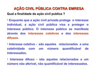 Qual a finalidade da ação civil publica ?
• Enquanto que a ação civil privada protege o interesse
individual, a ação civil pública visa a proteger o
interesse público. O interesse público se manifesta
através dos interesses coletivos e dos interesses
difusos.
• Interesse coletivo - são aqueles relacionados a uma
coletividade com um número quantificável de
interessados.
• Interesse difuso - são aqueles relacionados a um
número não aferível, não quantificável de interessados.
AÇÃO CIVIL PÚBLICA CONTRA EMRESA
AÇÃO CIVIL PÚBLICA CONTRA EMRESA
 