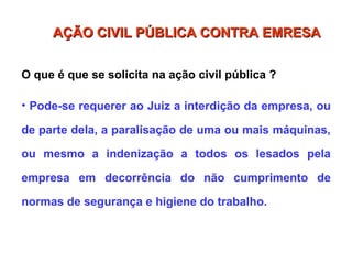 O que é que se solicita na ação civil pública ?
• Pode-se requerer ao Juiz a interdição da empresa, ou
de parte dela, a paralisação de uma ou mais máquinas,
ou mesmo a indenização a todos os lesados pela
empresa em decorrência do não cumprimento de
normas de segurança e higiene do trabalho.
AÇÃO CIVIL PÚBLICA CONTRA EMRESA
AÇÃO CIVIL PÚBLICA CONTRA EMRESA
 