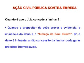 Quando é que o Juiz concede a liminar ?
• Quando o propositor da ação provar a evidência, a
iminência do dano e a “fumaça do bom direito”. Se o
dano é iminente, a não concessão da liminar pode gerar
prejuízos irremediáveis.
AÇÃO CIVIL PÚBLICA CONTRA EMRESA
AÇÃO CIVIL PÚBLICA CONTRA EMRESA
 