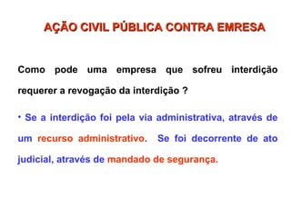 Como pode uma empresa que sofreu interdição
requerer a revogação da interdição ?
• Se a interdição foi pela via administrativa, através de
um recurso administrativo. Se foi decorrente de ato
judicial, através de mandado de segurança.
AÇÃO CIVIL PÚBLICA CONTRA EMRESA
AÇÃO CIVIL PÚBLICA CONTRA EMRESA
 