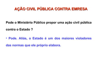 Pode o Ministério Público propor uma ação civil pública
contra o Estado ?
• Pode. Aliás, o Estado é um dos maiores violadores
das normas que ele próprio elabora.
AÇÃO CIVIL PÚBLICA CONTRA EMRESA
AÇÃO CIVIL PÚBLICA CONTRA EMRESA
 