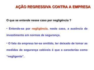 O que se entende nesse caso por negligência ?
• Entende-se por negligência, neste caso, a ausência de
investimento em normas de segurança.
• O fato da empresa ter-se omitido, ter deixado de tomar as
medidas de segurança cabíveis é que a caracteriza como
“negligente”.
AÇÃO REGRESSIVA CONTRA A EMPRESA
AÇÃO REGRESSIVA CONTRA A EMPRESA
 