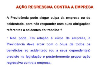 A Previdência pode alegar culpa da empresa ou do
acidentado, para não responder com suas obrigações
referentes a acidentes do trabalho ?
• Não pode. Em relação à culpa da empresa, a
Previdência deve arcar com o ônus de todos os
benefícios ao acidentado (ou a seus dependentes)
previsto na legislação e posteriormente propor ação
regressiva contra a empresa.
AÇÃO REGRESSIVA CONTRA A EMPRESA
AÇÃO REGRESSIVA CONTRA A EMPRESA
 