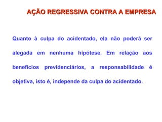Quanto à culpa do acidentado, ela não poderá ser
alegada em nenhuma hipótese. Em relação aos
benefícios previdenciários, a responsabilidade é
objetiva, isto é, independe da culpa do acidentado.
AÇÃO REGRESSIVA CONTRA A EMPRESA
AÇÃO REGRESSIVA CONTRA A EMPRESA
 