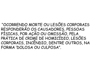 “OCORRENDO MORTE OU LESÕES CORPORAIS
RESPONDERÃO OS CAUSADORES, PESSOAS
FÍSICAS, POR AÇÃO OU OMISSÃO, PELA
PRÁTICA DE CRIME DE HOMICÍDIO, LESÕES
CORPORAIS, INCÊNDIO, DENTRE OUTROS, NA
FORMA ‘DOLOSA OU CULPOSA”.
 