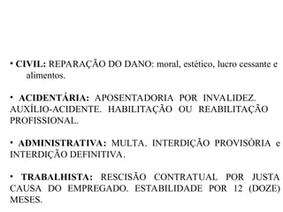 • CIVIL: REPARAÇÃO DO DANO: moral, estético, lucro cessante e
alimentos.
• ACIDENTÁRIA: APOSENTADORIA POR INVALIDEZ.
AUXÍLIO-ACIDENTE. HABILITAÇÃO OU REABILITAÇÃO
PROFISSIONAL.
• ADMINISTRATIVA: MULTA. INTERDIÇÃO PROVISÓRIA e
INTERDIÇÃO DEFINITIVA.
• TRABALHISTA: RESCISÃO CONTRATUAL POR JUSTA
CAUSA DO EMPREGADO. ESTABILIDADE POR 12 (DOZE)
MESES.
 