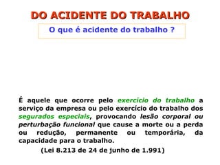 O que é acidente do trabalho ?
DO ACIDENTE DO TRABALHO
DO ACIDENTE DO TRABALHO
É aquele que ocorre pelo exercício do trabalho a
serviço da empresa ou pelo exercício do trabalho dos
segurados especiais, provocando lesão corporal ou
perturbação funcional que cause a morte ou a perda
ou redução, permanente ou temporária, da
capacidade para o trabalho.
(Lei 8.213 de 24 de junho de 1.991)
 