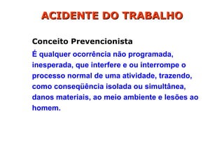 Conceito Prevencionista
É qualquer ocorrência não programada,
inesperada, que interfere e ou interrompe o
processo normal de uma atividade, trazendo,
como conseqüência isolada ou simultânea,
danos materiais, ao meio ambiente e lesões ao
homem.
ACIDENTE DO TRABALHO
ACIDENTE DO TRABALHO
 