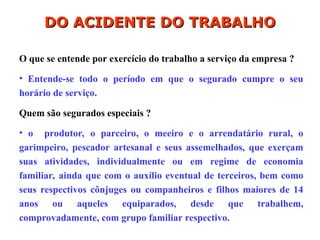 O que se entende por exercício do trabalho a serviço da empresa ?
• Entende-se todo o período em que o segurado cumpre o seu
horário de serviço.
Quem são segurados especiais ?
• o produtor, o parceiro, o meeiro e o arrendatário rural, o
garimpeiro, pescador artesanal e seus assemelhados, que exerçam
suas atividades, individualmente ou em regime de economia
familiar, ainda que com o auxílio eventual de terceiros, bem como
seus respectivos cônjuges ou companheiros e filhos maiores de 14
anos ou aqueles equiparados, desde que trabalhem,
comprovadamente, com grupo familiar respectivo.
DO ACIDENTE DO TRABALHO
DO ACIDENTE DO TRABALHO
 