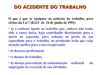 O que é que se equipara ao acidente do trabalho, para
efeitos da Lei ? (8.213 de 24 de junho de 1991)
• a) o acidente ligado ao trabalho que, embora não tenha
sido a causa única, haja contribuído diretamente para a
morte do segurado, para redução ou perda da sua
capacidade para o trabalho, ou produzido lesão que exija
atenção medica para a sua recuperação;
• b) doenças profissional;
• c) doença do trabalho;
• d) doença proveniente de contaminação acidental do
empregado no exercício de sua atividade;
DO ACIDENTE DO TRABALHO
DO ACIDENTE DO TRABALHO
 