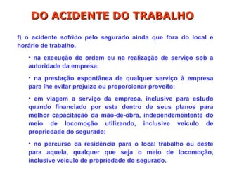 f) o acidente sofrido pelo segurado ainda que fora do local e
horário de trabalho.
• na execução de ordem ou na realização de serviço sob a
autoridade da empresa;
• na prestação espontânea de qualquer serviço à empresa
para lhe evitar prejuízo ou proporcionar proveito;
• em viagem a serviço da empresa, inclusive para estudo
quando financiado por esta dentro de seus planos para
melhor capacitação da mão-de-obra, independementente do
meio de locomoção utilizando, inclusive veículo de
propriedade do segurado;
• no percurso da residência para o local trabalho ou deste
para aquela, qualquer que seja o meio de locomoção,
inclusive veículo de propriedade do segurado.
DO ACIDENTE DO TRABALHO
DO ACIDENTE DO TRABALHO
 