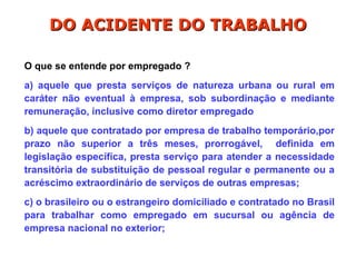 O que se entende por empregado ?
a) aquele que presta serviços de natureza urbana ou rural em
caráter não eventual à empresa, sob subordinação e mediante
remuneração, inclusive como diretor empregado
b) aquele que contratado por empresa de trabalho temporário,por
prazo não superior a três meses, prorrogável, definida em
legislação específica, presta serviço para atender a necessidade
transitória de substituição de pessoal regular e permanente ou a
acréscimo extraordinário de serviços de outras empresas;
c) o brasileiro ou o estrangeiro domiciliado e contratado no Brasil
para trabalhar como empregado em sucursal ou agência de
empresa nacional no exterior;
DO ACIDENTE DO TRABALHO
DO ACIDENTE DO TRABALHO
 