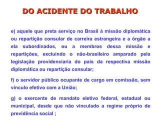 e) aquele que preta serviço no Brasil à missão diplomática
ou repartição consular de carreira estrangeira e a órgão a
ela subordinados, ou a membros dessa missão e
repartições, excluindo o não-brasileiro amparado pela
legislação providenciaria do país da respectiva missão
diplomática ou repartição consular;
f) o servidor público ocupante de cargo em comissão, sem
vínculo efetivo com a União;
g) o exercente de mandato eletivo federal, estadual ou
municipal, desde que não vinculado a regime próprio de
previdência social ;
DO ACIDENTE DO TRABALHO
DO ACIDENTE DO TRABALHO
 