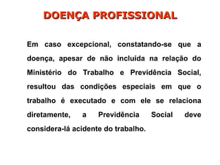 Em caso excepcional, constatando-se que a
doença, apesar de não incluída na relação do
Ministério do Trabalho e Previdência Social,
resultou das condições especiais em que o
trabalho é executado e com ele se relaciona
diretamente, a Previdência Social deve
considera-lá acidente do trabalho.
DOENÇA PROFISSIONAL
DOENÇA PROFISSIONAL
 