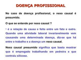 No caso de doença profissional, o nexo causal é
presumido.
O que se entende por nexo causal ?
• é a relação de causa e feito entre um fato e outro.
Quando uma atividade laboral invariavelmente vem
causando uma determinada doença, diz-se que há
entre o trabalho e a doença um nexo causal.
Nexo causal presumido significa que basta mostrar
que é empregado trabalhando em pedreira e que
contraiu silicose.
DOENÇA PROFISSIONAL
DOENÇA PROFISSIONAL
 