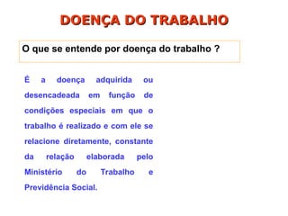 É a doença adquirida ou
desencadeada em função de
condições especiais em que o
trabalho é realizado e com ele se
relacione diretamente, constante
da relação elaborada pelo
Ministério do Trabalho e
Previdência Social.
DOENÇA DO TRABALHO
DOENÇA DO TRABALHO
O que se entende por doença do trabalho ?
 