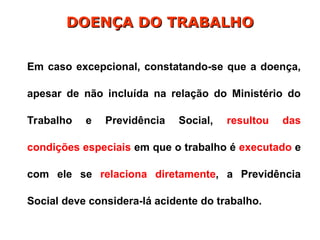 Em caso excepcional, constatando-se que a doença,
apesar de não incluída na relação do Ministério do
Trabalho e Previdência Social, resultou das
condições especiais em que o trabalho é executado e
com ele se relaciona diretamente, a Previdência
Social deve considera-lá acidente do trabalho.
DOENÇA DO TRABALHO
DOENÇA DO TRABALHO
 