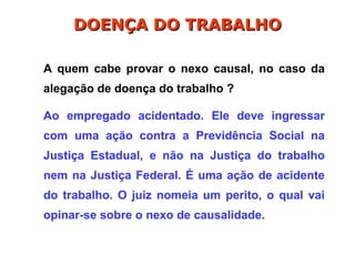 A quem cabe provar o nexo causal, no caso da
alegação de doença do trabalho ?
Ao empregado acidentado. Ele deve ingressar
com uma ação contra a Previdência Social na
Justiça Estadual, e não na Justiça do trabalho
nem na Justiça Federal. É uma ação de acidente
do trabalho. O juiz nomeia um perito, o qual vai
opinar-se sobre o nexo de causalidade.
DOENÇA DO TRABALHO
DOENÇA DO TRABALHO
 