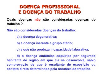 Quais doenças não são consideradas doenças do
trabalho ?
Não são consideradas doenças do trabalho:
a) a doença degenerativa;
b) a doença inerente a grupo etário;
c) a que não produza incapacidade laborativa;
d) a doença endêmica adquirida por segurado
habitante de região em que ela se desenvolva, salvo
comprovação de que é resultante de exposição ou
contato direto determinado pela natureza do trabalho.
DOENÇA PROFISSIONAL
DOENÇA PROFISSIONAL
E DOENÇA DO TRABALHO
E DOENÇA DO TRABALHO
 