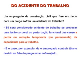 Um empregado da construção civil que fure um dedo
com um prego sofreu um acidente do trabalho?
• Só será considerado acidente do trabalho se provocar
uma lesão corporal ou perturbação funcional que cause a
perda ou redução temporária (ou permanente) da
capacidade para o trabalho.
• E o caso, por exemplo, de o empregado contrair tétano
devido ao fato do prego estar enferrujado.
DO ACIDENTE DO TRABALHO
DO ACIDENTE DO TRABALHO
 