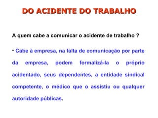 A quem cabe a comunicar o acidente de trabalho ?
• Cabe à empresa, na falta de comunicação por parte
da empresa, podem formalizá-la o próprio
acidentado, seus dependentes, a entidade sindical
competente, o médico que o assistiu ou qualquer
autoridade públicas.
DO ACIDENTE DO TRABALHO
DO ACIDENTE DO TRABALHO
 