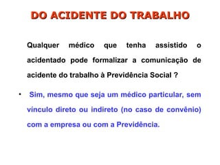 Qualquer médico que tenha assistido o
acidentado pode formalizar a comunicação de
acidente do trabalho à Previdência Social ?
• Sim, mesmo que seja um médico particular, sem
vínculo direto ou indireto (no caso de convênio)
com a empresa ou com a Previdência.
DO ACIDENTE DO TRABALHO
DO ACIDENTE DO TRABALHO
 