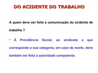 A quem deve ser feita a comunicação do acidente de
trabalho ?
• À Previdência Social, ao sindicato a que
corresponde a sua categoria, em caso de morte, deve
também ser feita à autoridade competente.
DO ACIDENTE DO TRABALHO
DO ACIDENTE DO TRABALHO
 