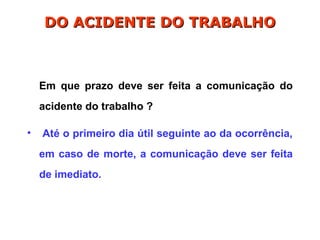 Em que prazo deve ser feita a comunicação do
acidente do trabalho ?
• Até o primeiro dia útil seguinte ao da ocorrência,
em caso de morte, a comunicação deve ser feita
de imediato.
DO ACIDENTE DO TRABALHO
DO ACIDENTE DO TRABALHO
 