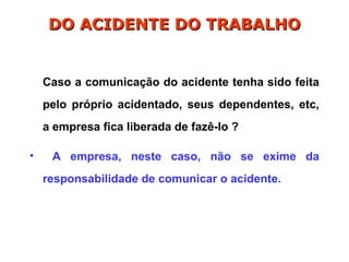 Caso a comunicação do acidente tenha sido feita
pelo próprio acidentado, seus dependentes, etc,
a empresa fica liberada de fazê-lo ?
• A empresa, neste caso, não se exime da
responsabilidade de comunicar o acidente.
DO ACIDENTE DO TRABALHO
DO ACIDENTE DO TRABALHO
 