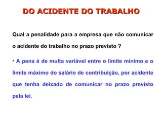 Qual a penalidade para a empresa que não comunicar
o acidente do trabalho no prazo previsto ?
• A pena é de multa variável entre o limite mínimo e o
limite máximo do salário de contribuição, por acidente
que tenha deixado de comunicar no prazo previsto
pela lei.
DO ACIDENTE DO TRABALHO
DO ACIDENTE DO TRABALHO
 