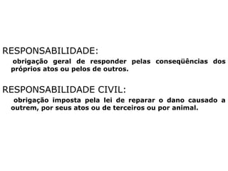 RESPONSABILIDADE:
obrigação geral de responder pelas conseqüências dos
próprios atos ou pelos de outros.
RESPONSABILIDADE CIVIL:
obrigação imposta pela lei de reparar o dano causado a
outrem, por seus atos ou de terceiros ou por animal.
 