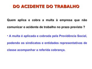 Quem aplica e cobra a multa à empresa que não
comunicar o acidente de trabalho no prazo previsto ?
• A multa é aplicada e cobrada pela Previdência Social,
podendo os sindicatos e entidades representativas de
classe acompanhar a referida cobrança.
DO ACIDENTE DO TRABALHO
DO ACIDENTE DO TRABALHO
 