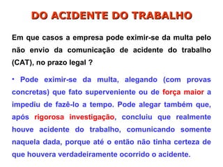 Em que casos a empresa pode eximir-se da multa pelo
não envio da comunicação de acidente do trabalho
(CAT), no prazo legal ?
• Pode eximir-se da multa, alegando (com provas
concretas) que fato superveniente ou de força maior a
impediu de fazê-lo a tempo. Pode alegar também que,
após rigorosa investigação, concluiu que realmente
houve acidente do trabalho, comunicando somente
naquela dada, porque até o então não tinha certeza de
que houvera verdadeiramente ocorrido o acidente.
DO ACIDENTE DO TRABALHO
DO ACIDENTE DO TRABALHO
 