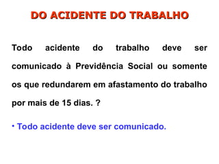 Todo acidente do trabalho deve ser
comunicado à Previdência Social ou somente
os que redundarem em afastamento do trabalho
por mais de 15 dias. ?
• Todo acidente deve ser comunicado.
DO ACIDENTE DO TRABALHO
DO ACIDENTE DO TRABALHO
 