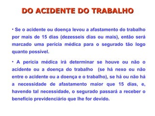 • Se o acidente ou doença levou a afastamento do trabalho
por mais de 15 dias (dezesseis dias ou mais), então será
marcado uma perícia médica para o segurado tão logo
quanto possível.
• A perícia médica irá determinar se houve ou não o
acidente ou a doença do trabalho (se há nexo ou não
entre o acidente ou a doença e o trabalho), se há ou não há
a necessidade de afastamento maior que 15 dias, e,
havendo tal necessidade, o segurado passará a receber o
benefício previdenciário que lhe for devido.
DO ACIDENTE DO TRABALHO
DO ACIDENTE DO TRABALHO
 
